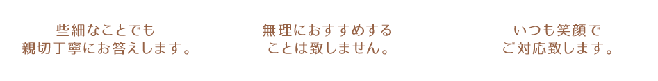 ・些細なことでも親切丁寧にお答えします。
・無理におすすめすることは致しません。
・いつも笑顔でご対応致します。